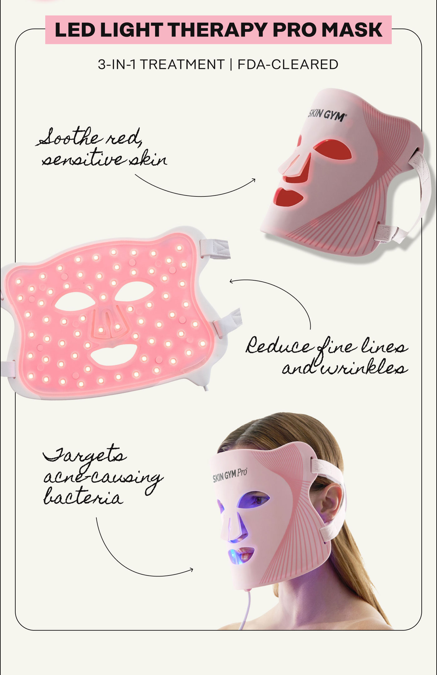 LED Light Therapy Pro Mask. 3-in-1 treatment. FDA-cleared.  Soothe red, sensitive skin. Reduce fine lines and wrinkle. Targets acne-causing bacteria