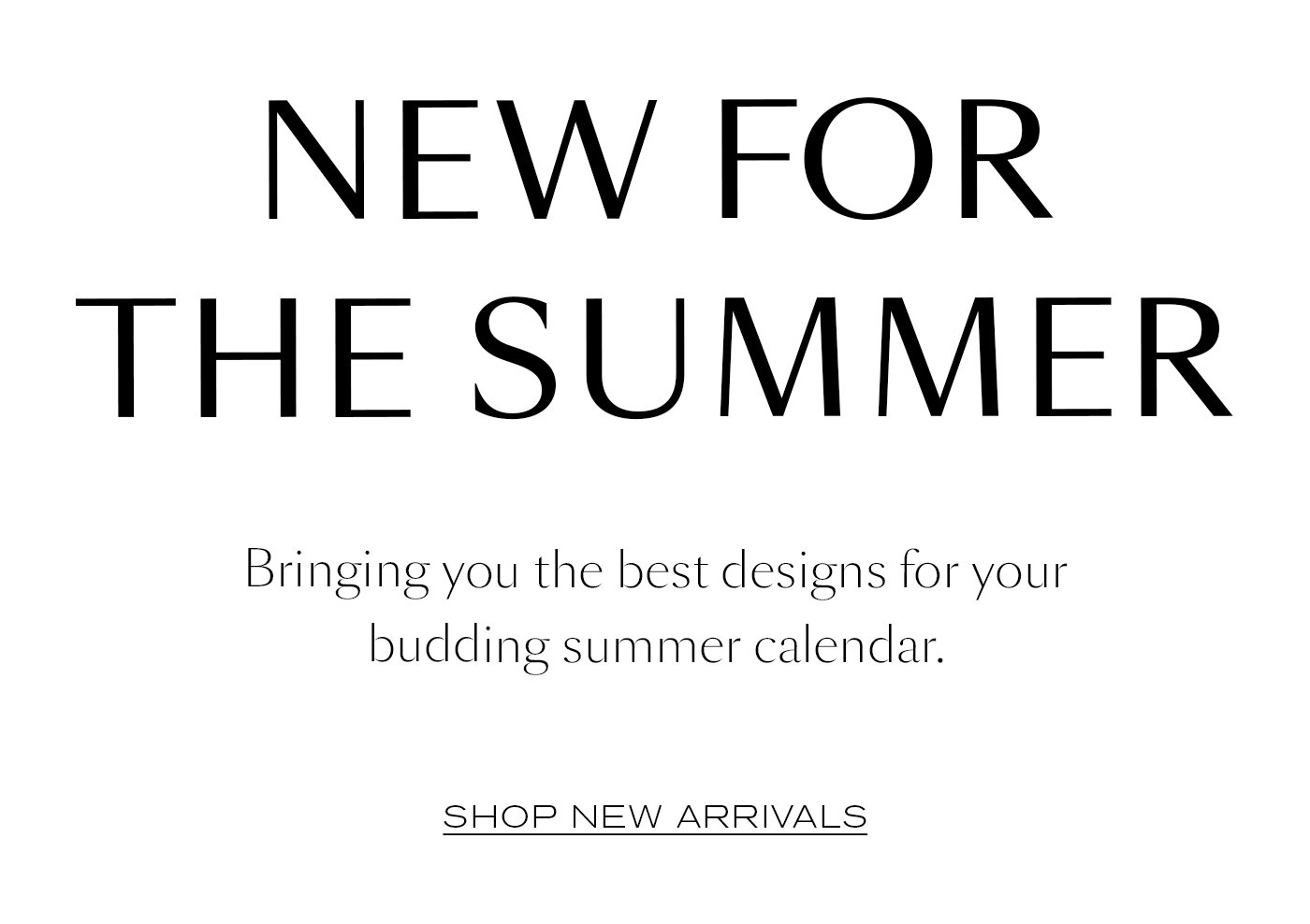 NEW FOR THE SUMMER Bringing you the best designs for your budding summer calendar. Shop New Arrivals