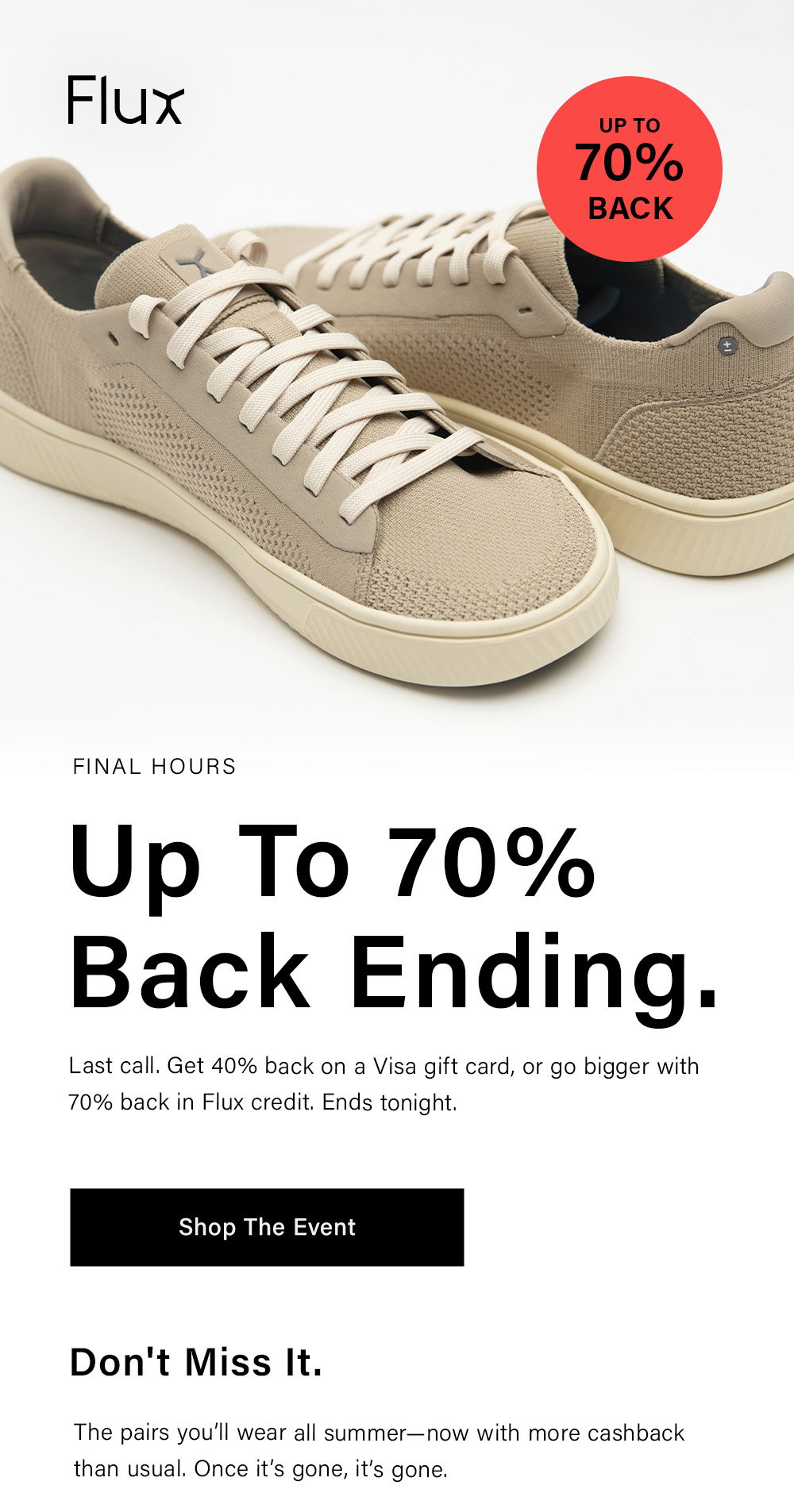 Flux FINAL HOURS Up To 70% Back Ending. Last call. Get 40% back on a Visa gift card, or go bigger with 70% back in Flux credit. Ends tonight. [ Shop The Event ] Don't Miss It. The pairs you’ll wear all summer—now with more cashback than usual. Once it’s gone, it’s gone. 