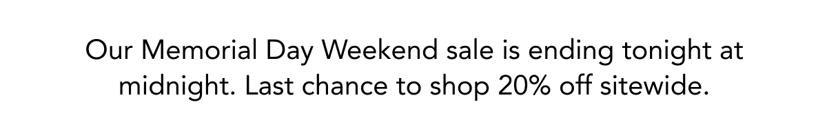 OUR MEMORIAL DAY WEEKEND SALE IS ENDING TONIGHT AT MIDNIGHT. LAST CHANCE TO SHOP 30% OFF SITEWIDE.