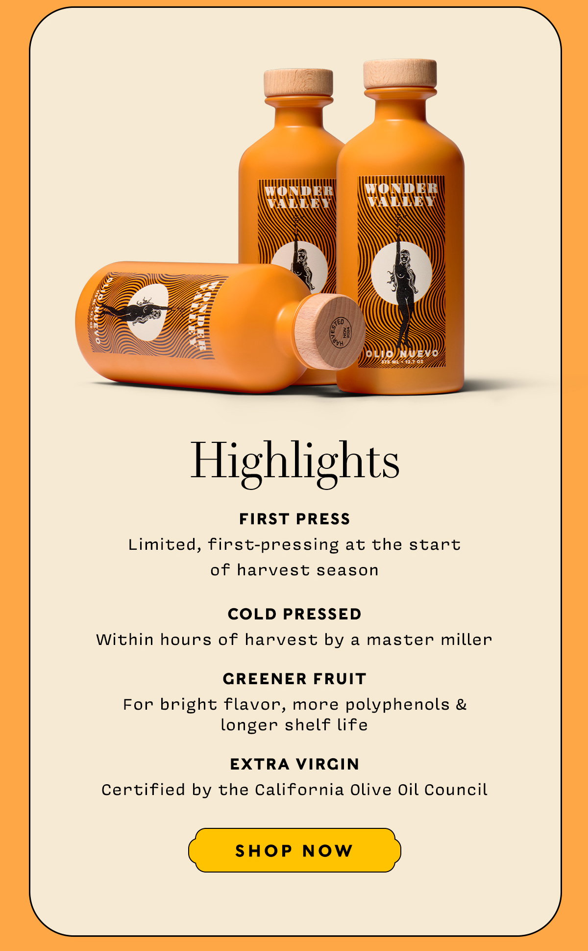 FIRST PRESS Limited, first-pressing at the start of harvest    COLD PRESSED Within hours of harvest by a master miller    GREENER FRUIT For bright flavor, more polyphenols & longer shelf life    EXTRA VIRGIN Certified by the California Olive Oil Council