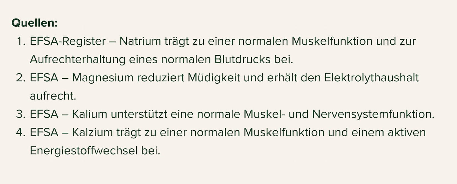 Quellen: EFSA-Register – Natrium trägt zu einer normalen Muskelfunktion und zur Aufrechterhaltung eines normalen Blutdrucks bei. EFSA – Magnesium reduziert Müdigkeit und erhält den Elektrolythaushalt aufrecht. EFSA – Kalium unterstützt eine normale Muskel- und Nervensystemfunktion. EFSA – Kalzium trägt zu einer normalen Muskelfunktion und einem aktiven Energiestoffwechsel bei.
