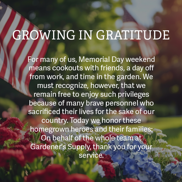 Growing in Gratitude - For many of us, Memorial Day weekend means cookouts with friends, a day off from work, and time in the garden. We must recognize, however, that we remain free to enjoy such privileges because of many brave personnel who sacrificed their lives for the sake of our country. Today we honor these homegrown heroes and their families: On behalf of the whole team at Gardener's Supply, thank you for your service.