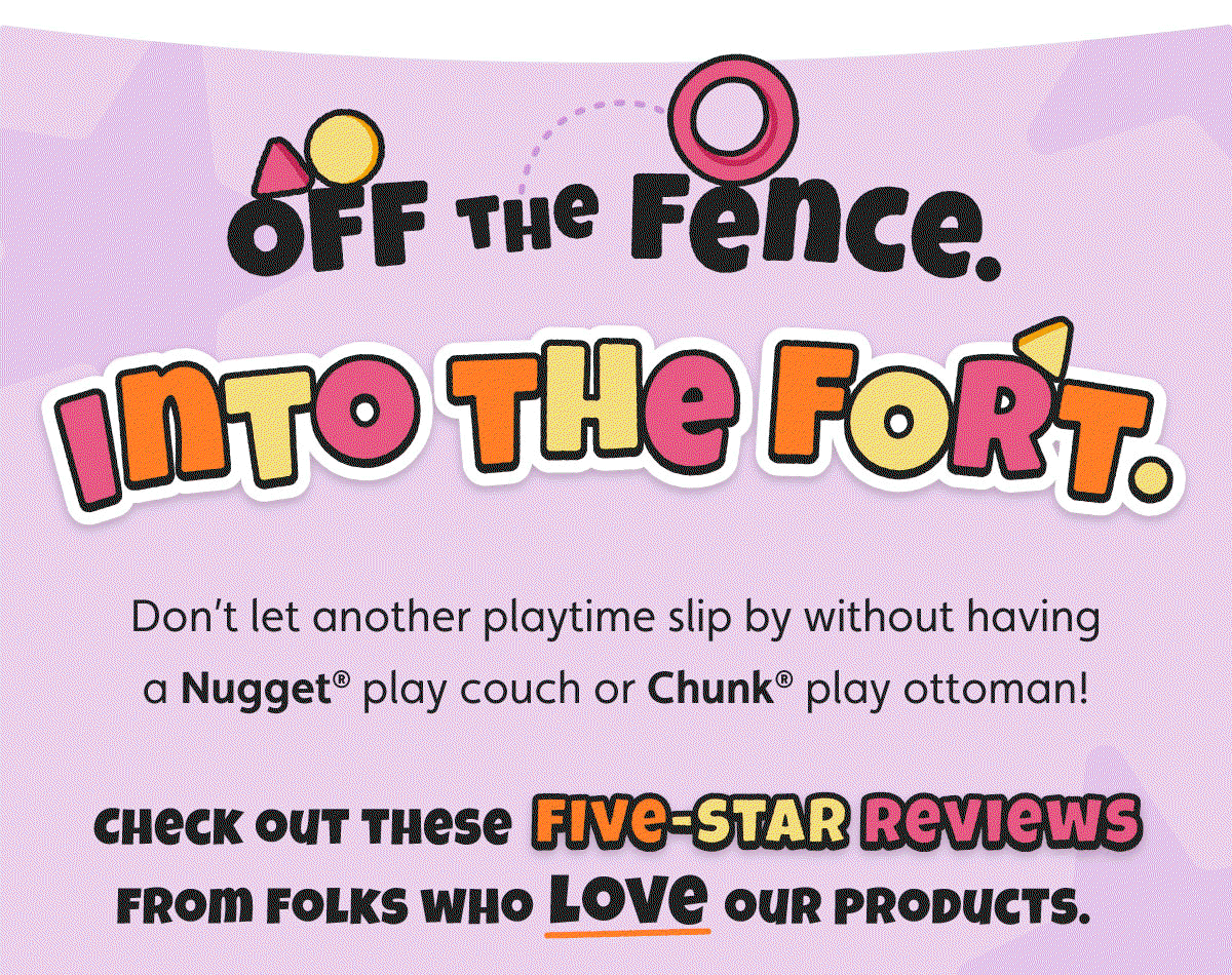 Off the Fence. Into the Fort. Don’t let another playtime slip by without having a Nugget® play couch or Chunk® play ottoman! Check out these five-star reviews from folks who love our products.