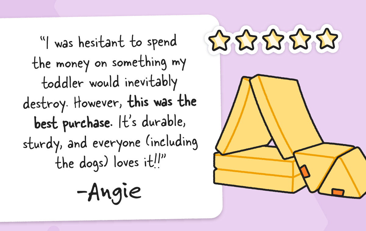 I was hesitant to spend the money on something my toddler would inevitably destroy. However, this was the best purchase. It’s durable, sturdy, and everyone (including the dogs) loves it!! - Angie
