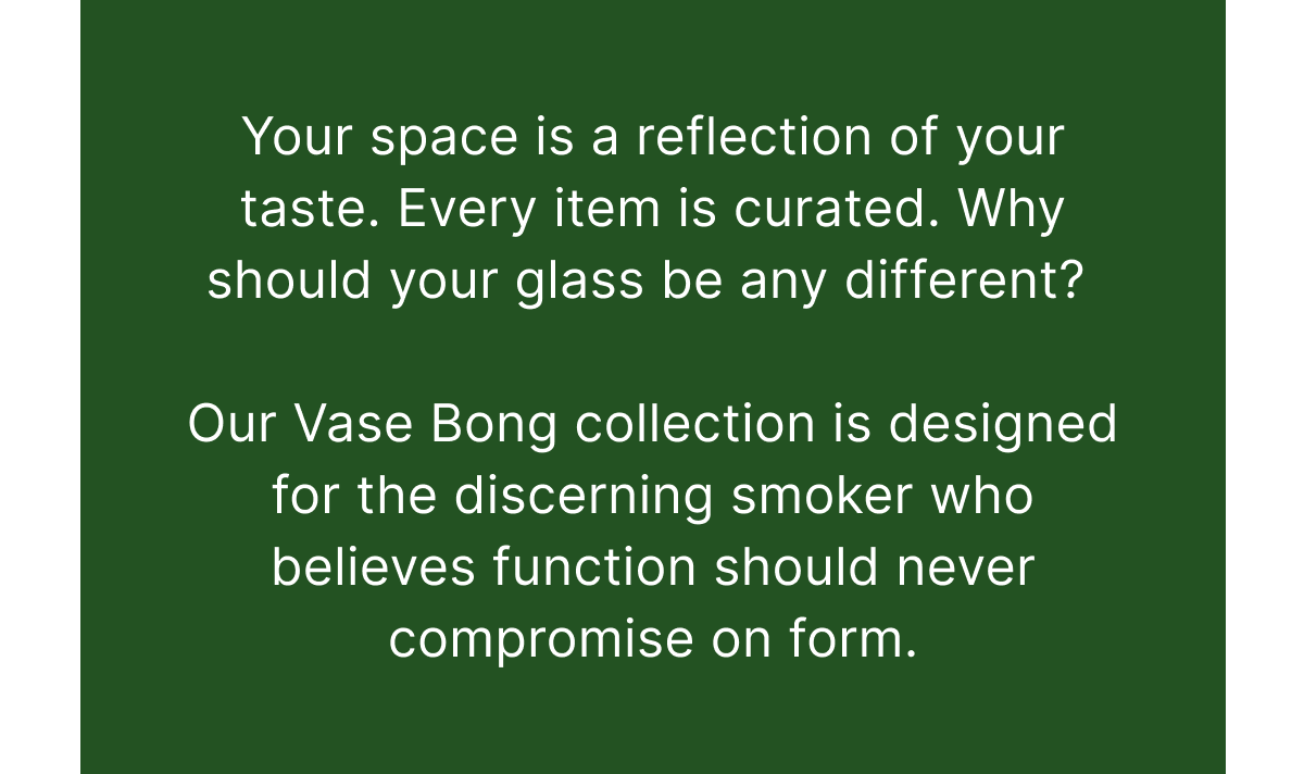 Your space is a reflection of your taste. Every item is curated. Why should your glass be any different?   Our Vase Bong collection is designed for the discerning smoker who believes function should never compromise on form.