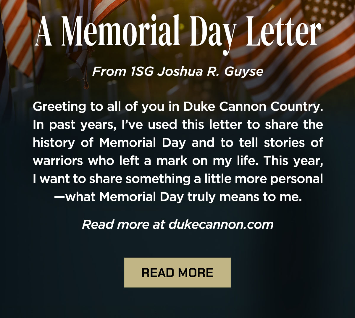 A Memorial Day Letter  From 1SG Joshua R. Guyse  Greeting to all of you in Duke Cannon Country. In past years, I’ve used this letter to share the history of Memorial Day and to tell stories of warriors who left a mark on my life. This year, I want to share something a little more personal—what Memorial Day truly means to me.  Read more at dukecannon.com  READ MORE