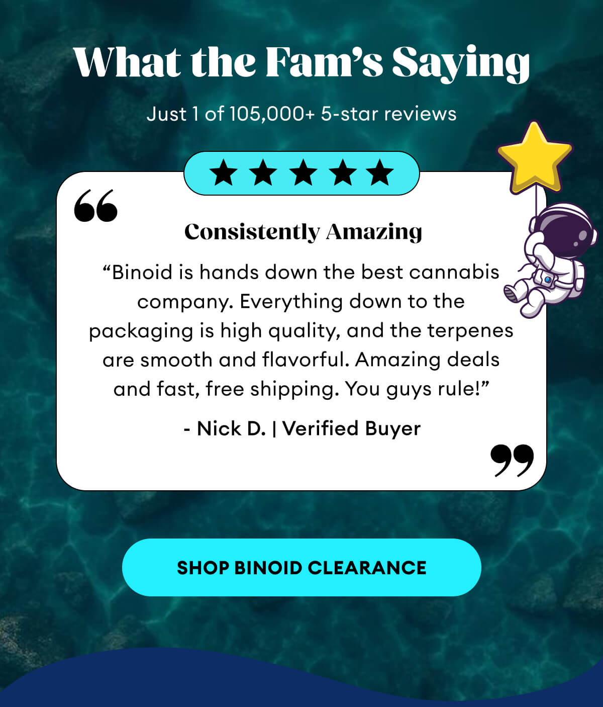 What the Fam’s Saying | Just 1 of 105,000+ 5-star reviews | Consistently Amazing | “Binoid is hands down the best cannabis company. Everything down to the packaging is high quality, and the terpenes are smooth and flavorful. Amazing deals and fast, free shipping. You guys rule!” - Nick D. | Verified Buyer | Shop Binoid Clearance
