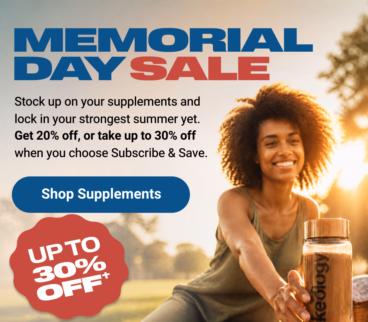 MEMORIAL DAY SALE: Stock up on your supplements and lock in your strongest summer yet. Get 20% off, or take up to 30% off when you choose Subscribe & Save. Shop Supplements. UP TO 30% OFF†