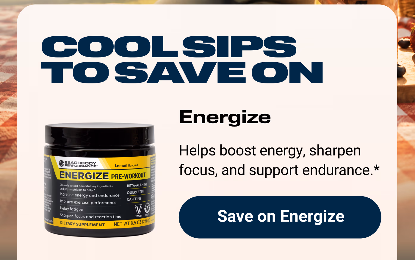 COOL SIPS TO SAVE ON: Energize: Helps boost energy, sharpen focus, and support endurance.* Save on Energize
