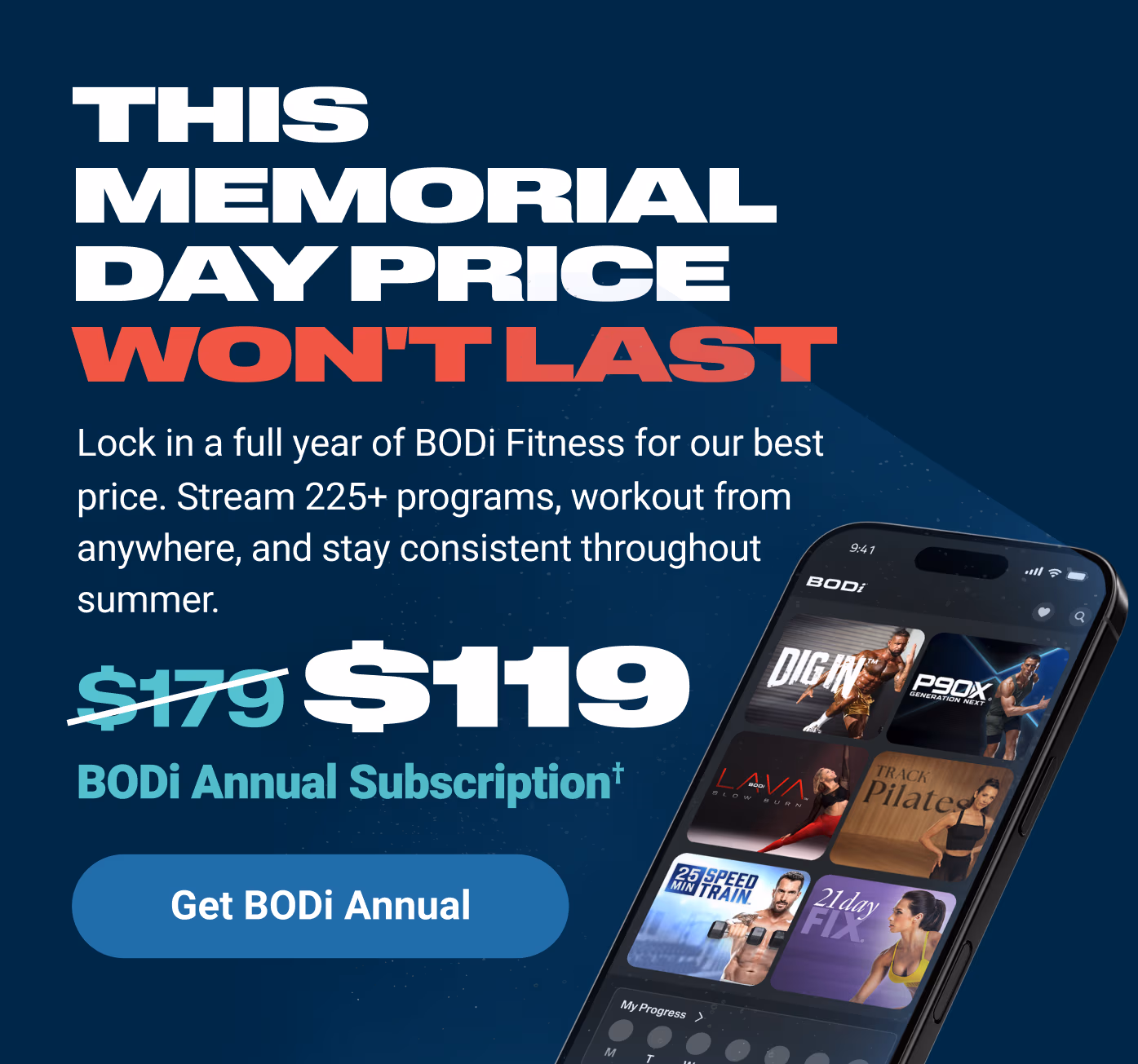 THIS MEMORIAL DAY PRICE WON'T LAST: Lock in a full year of BODi Fitness for our best price. Stream 225+ programs, workout from anywhere, and stay consistent through summer. $119 BODi Annual Subscription† Get BODi Annual