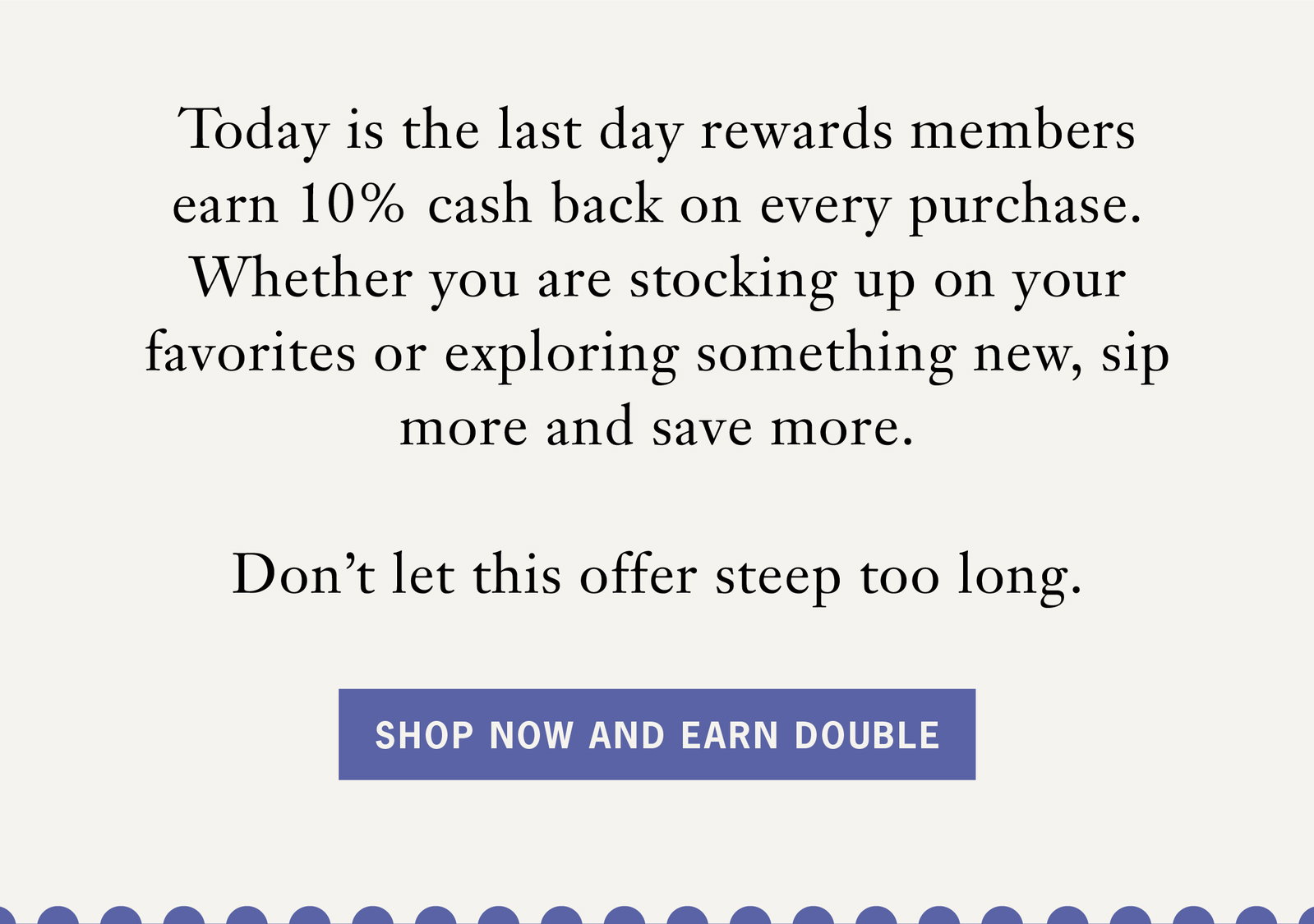 Body: Today is the last day rewards members earn 10% cash back on every purchase. Whether you are stocking up on your favorites or exploring something new, sip more and save more.    Don’t let this offer steep too long.   CTA: Shop Now and Earn Double 