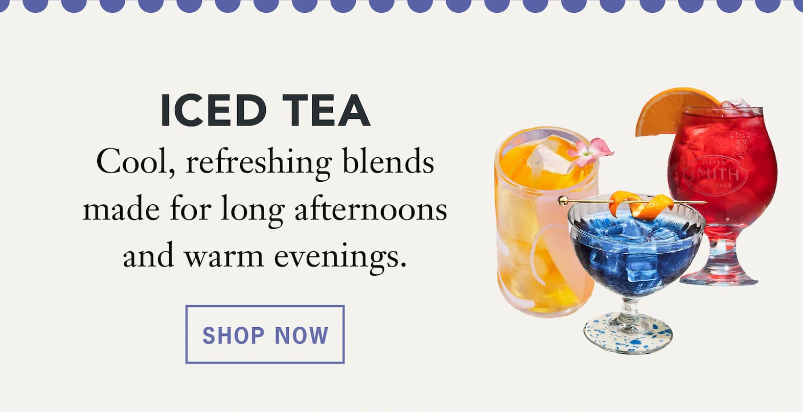 ced Tea   Cool, refreshing blends made for long afternoons and warm evenings.   Shop Now 