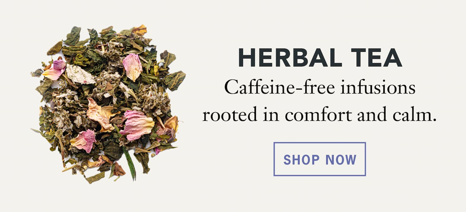 Herbal Tea   Caffeine‑free infusions rooted in comfort and calm.   Shop Now 