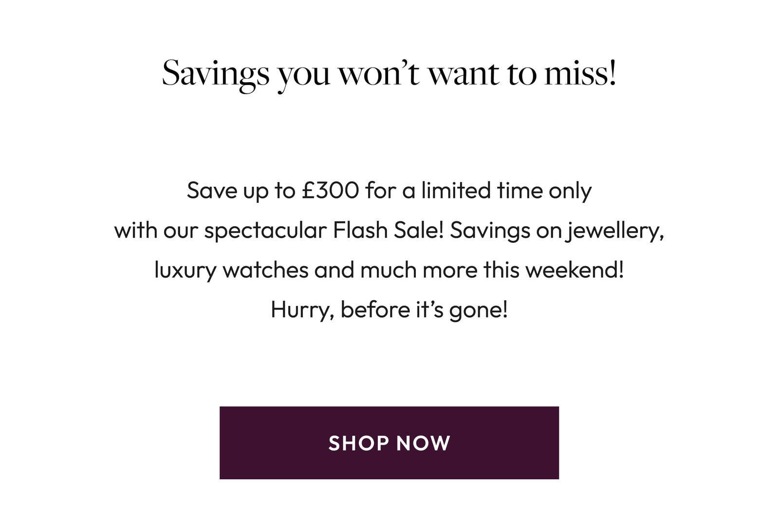 Flash Sale! Spend to Save today! Blink and you might miss it! Our Flash Sale has officially landed but it won’t be around for long! Discover savings on stunning jewellery and luxury watchesjust for you, for a limited time only. Shop Now.