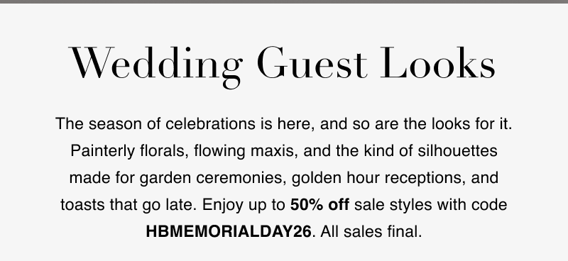 Wedding Guest Looks. The season of celebrations is here, and so are the looks for it. Painterly florals, flowing maxis, and the kind of silhouettes made for garden ceremonies, golden hour receptions, and toasts that go late. Enjoy up to 50% off sale styles with code HBMEMORIALDAY26. All sales final.