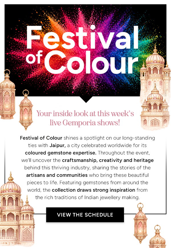 Festival of Colour 25th - 31st May   Your inside look at this week's Gemporia live shows!  Festival of Colour shines a spotlight on our long-standing ties with Jaipur, a city celebrated worldwide for its coloured gemstone expertise. Throughout the event, we’ll uncover the craftsmanship, creativity and heritage behind this thriving industry, sharing the stories of the artisans and communities who bring these beautiful pieces to life. Featuring gemstones from around the world, the collection draws strong inspiration from the rich traditions of Indian jewellery making.