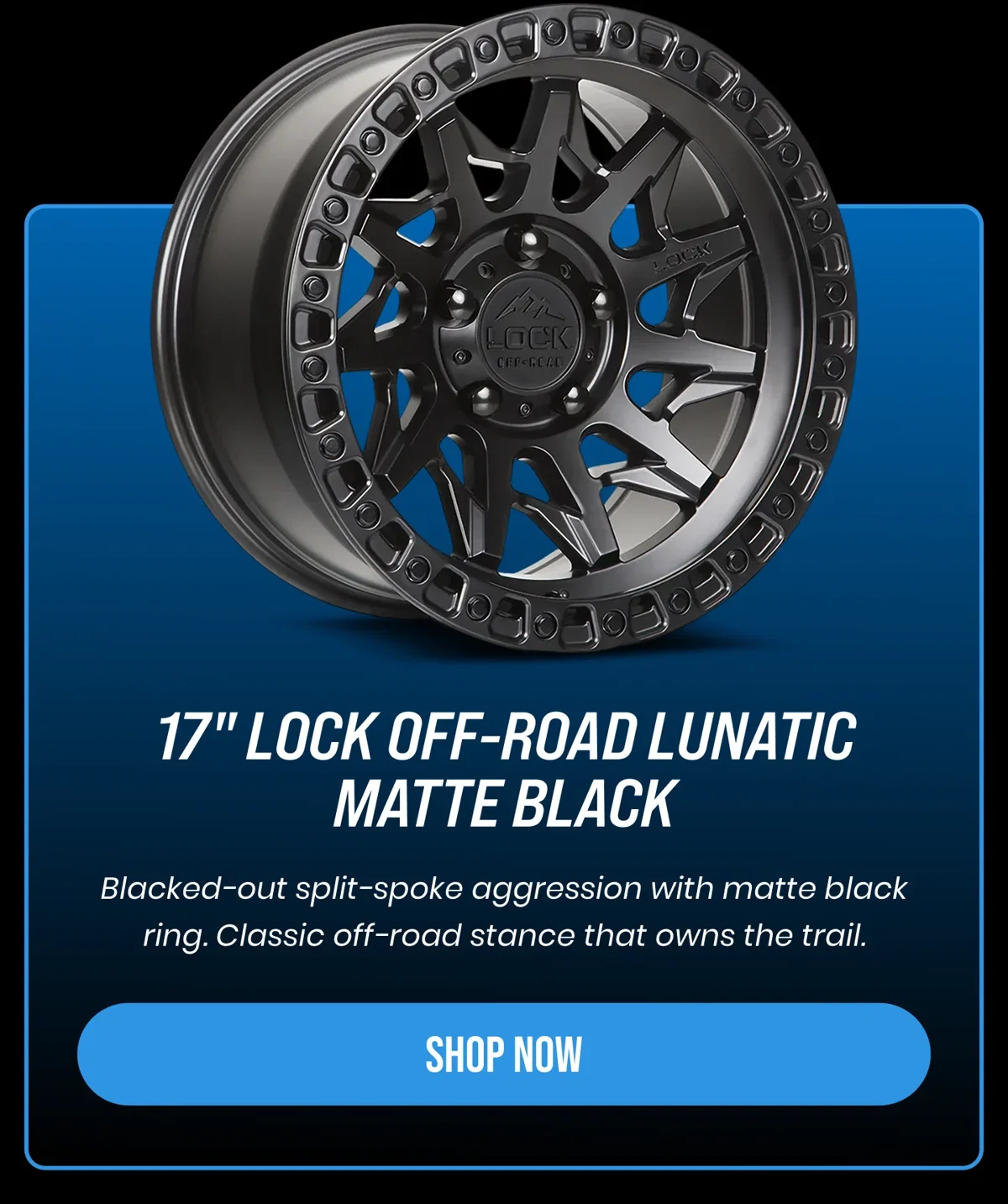 17" LOCK OFF-ROAD LUNATIC MATTE BLACK Blacked-out split-spoke aggression with matte black ring. Classic off-road stance that owns the trail. [SHOP NOW]