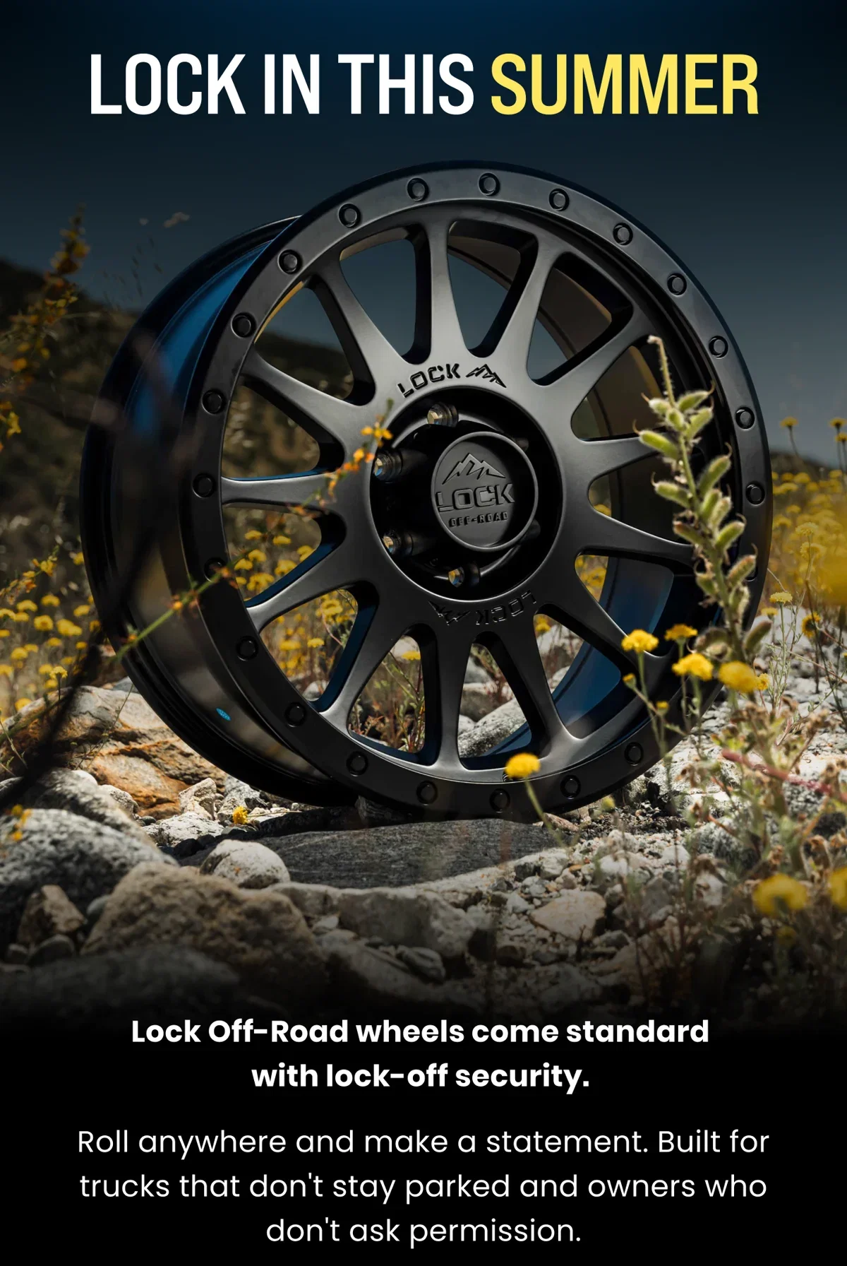 LOCK IN THIS SUMMER Lock Off-Road wheels come standard with lock-off security. Roll anywhere and make a statement. Built for trucks that don't stay parked and owners who don't ask permission.