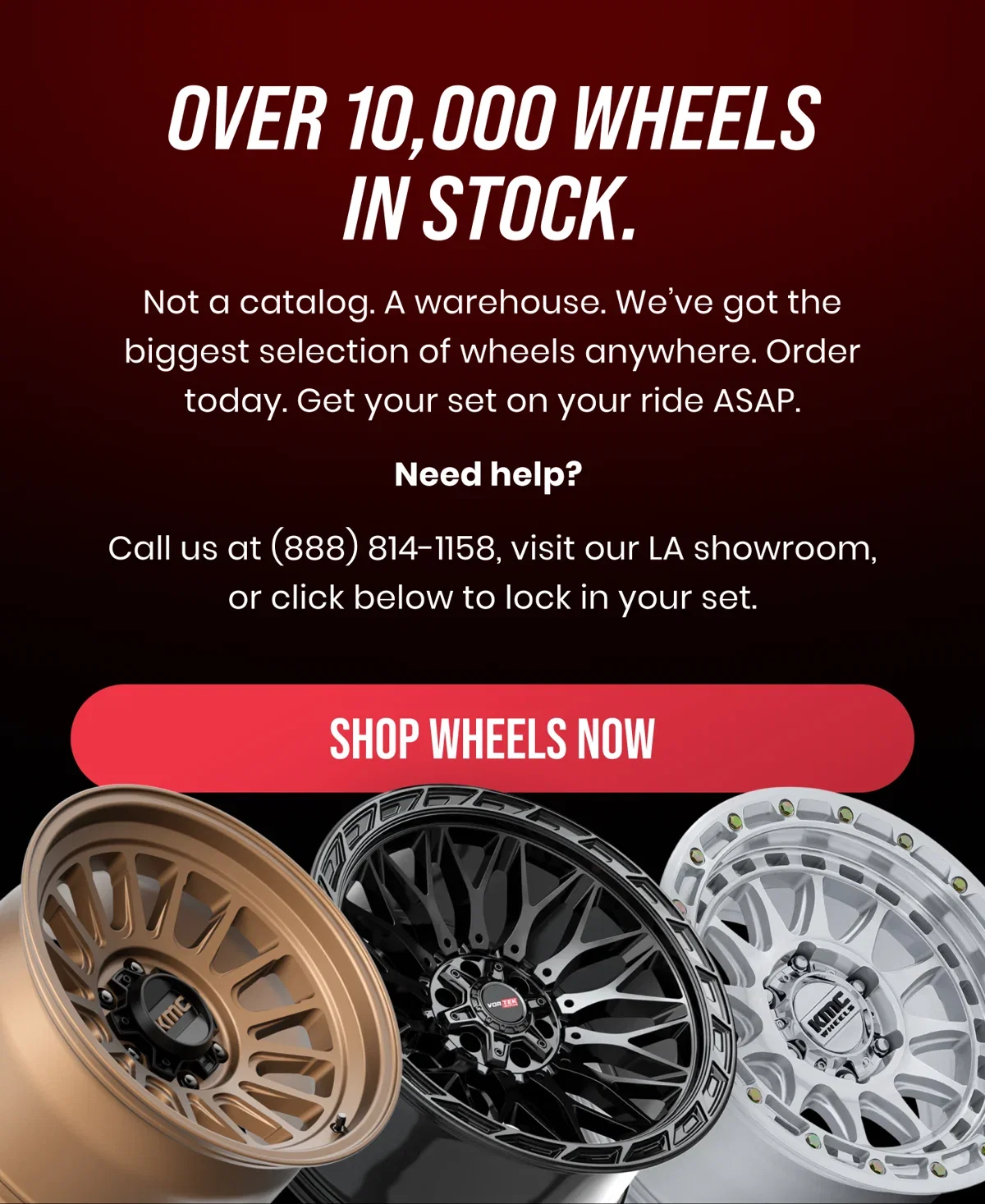 OVER 10,000 WHEELS IN STOCK. Not a catalog. A warehouse. We've got the biggest selection of wheels anywhere. Order today. Get your set on your ride ASAP. Need help? Call us at (888) 814-1158, visit our LA showroom, or click below to lock in your set. [SHOP WHEELS NOW]