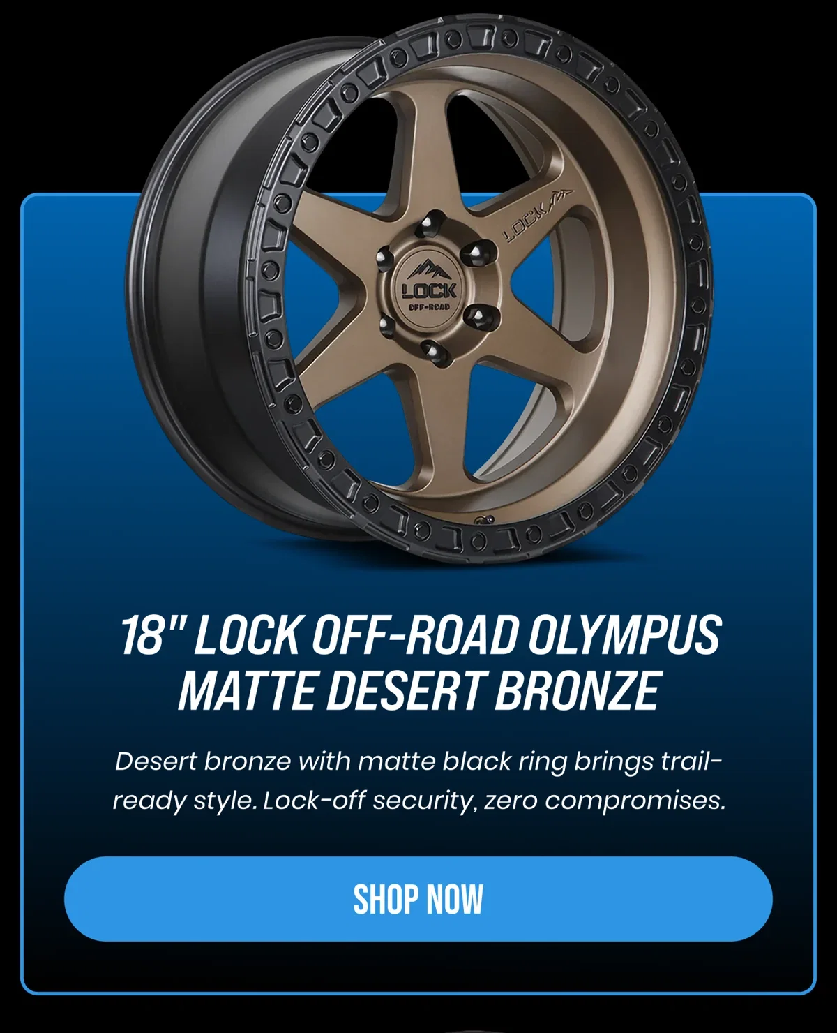 18" LOCK OFF-ROAD OLYMPUS MATTE DESERT BRONZE Desert bronze with matte black ring brings trail- ready style. Lock-off security, zero compromises. [SHOP NOW]