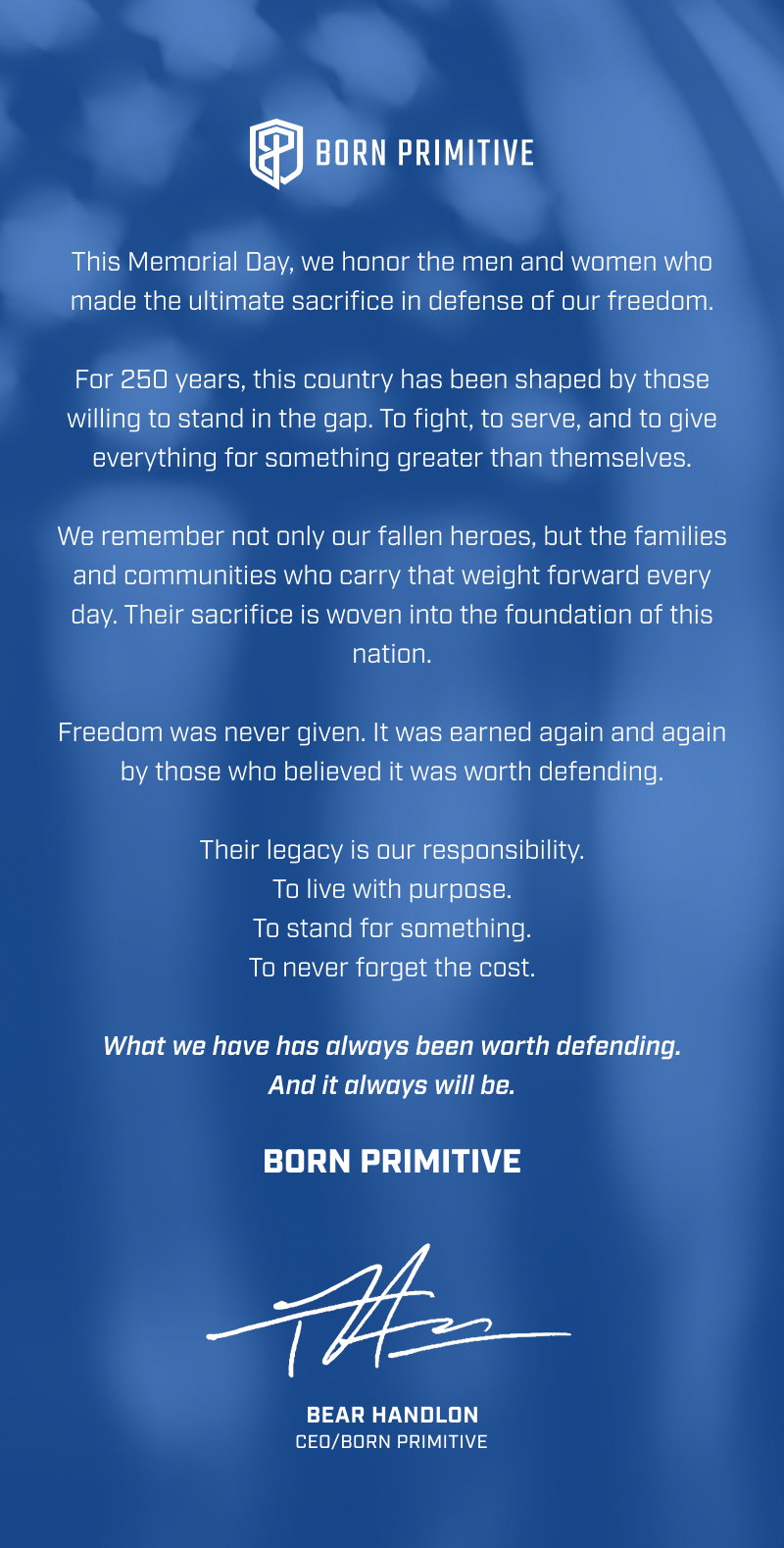 This Memorial Day, we honor the men and women who made the ultimate sacrifice in defense of our freedom. For 250 years, this country has been shaped by those willing to stand in the gap. To fight, to serve, and to give everything for something greater than themselves. We remember not only our fallen heroes, but the families and communities who carry that weight forward every day. Their sacrifice is woven into the foundation of this nation. Freedom was never given. It was earned again and again by those who believed it was worth defending. Their legacy is our responsibility. To live with purpose. To stand for something. To never forget the cost. What we have has always been worth defending. And it always will be. BORN PRIMITIVE BEAR HANDLON CEO/BORN PRIMITIVE