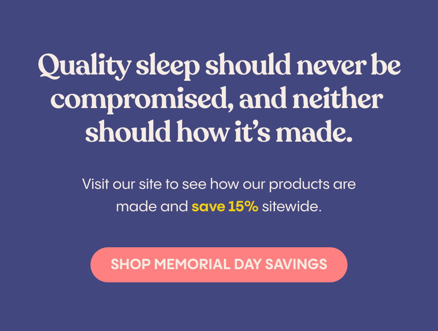 Quality sleep should never be compromised, and neither should how it's made. Visit our site to see how our products are made and save 15% sitewide. Shop Memorial Day Savings.