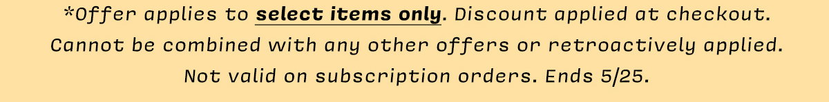 *Offer applies to select items only. Discount applied at checkout.  Cannot be combined with any other offers or retroactively applied. Not valid on subscription orders. Ends 5/25.
