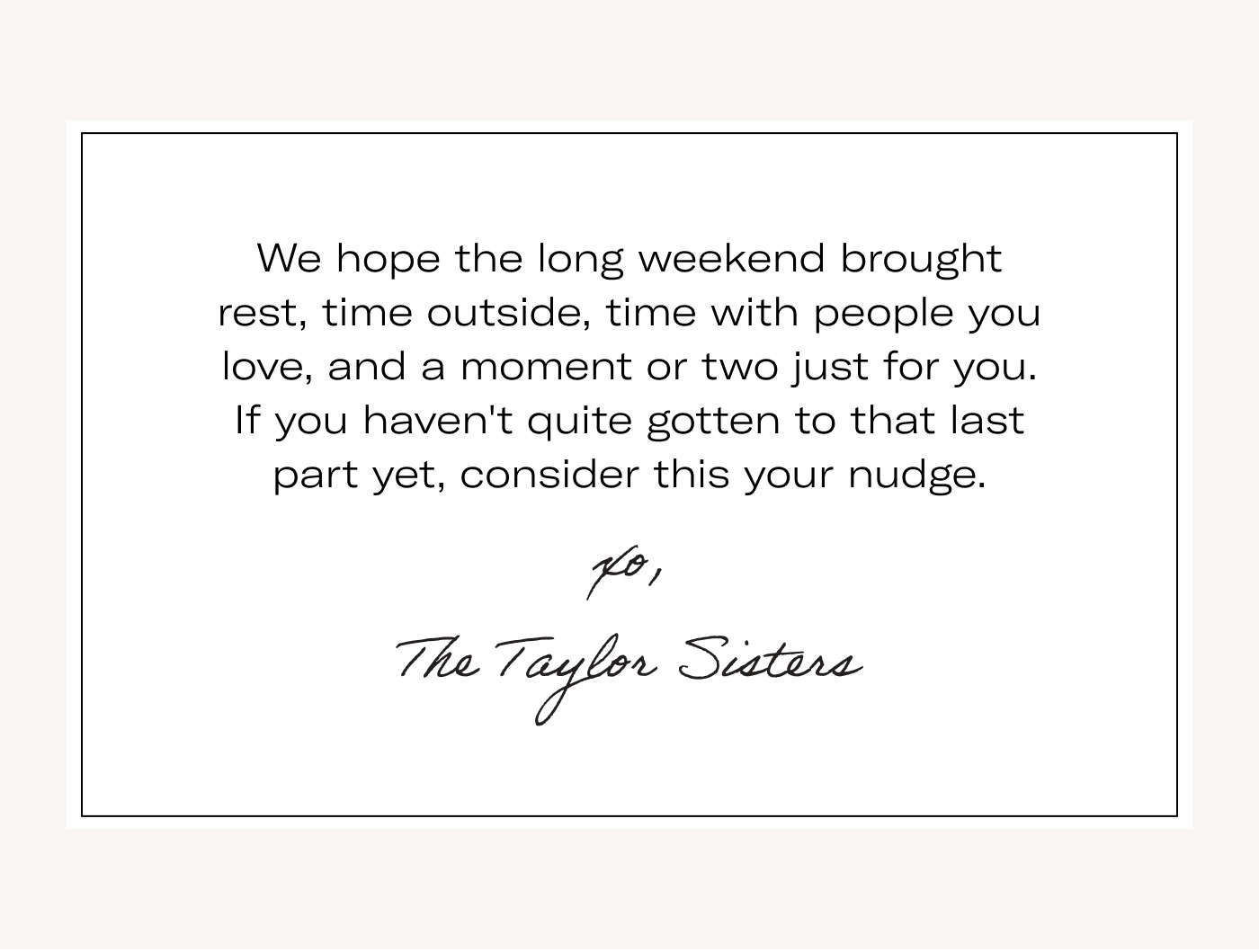 We hope the long weekend brought rest, time outside, time with people you love, and a moment or two just for you. If you haven't quite gotten to that last part yet, consider this your nudge.  xo, The Taylor Sisters