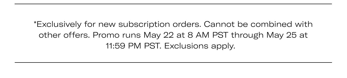 *Exclusively for new subscription orders. Cannot be combined with other offers. Promo runs May 22 at 8 AM PST through May 25 at 11:59 PM PST. Exclusions apply.