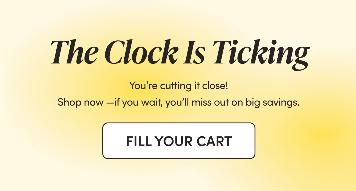 The Clock Is Ticking  You’re cutting it close! Shop now—if you wait, you’ll miss out on big savings.