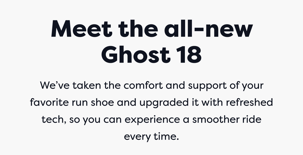 Meet the all-new Ghost 18 | We've taken the comfort and support of your favorite run shoe and upgraded it with refreshed tech, so you can experience a smoother ride every time.