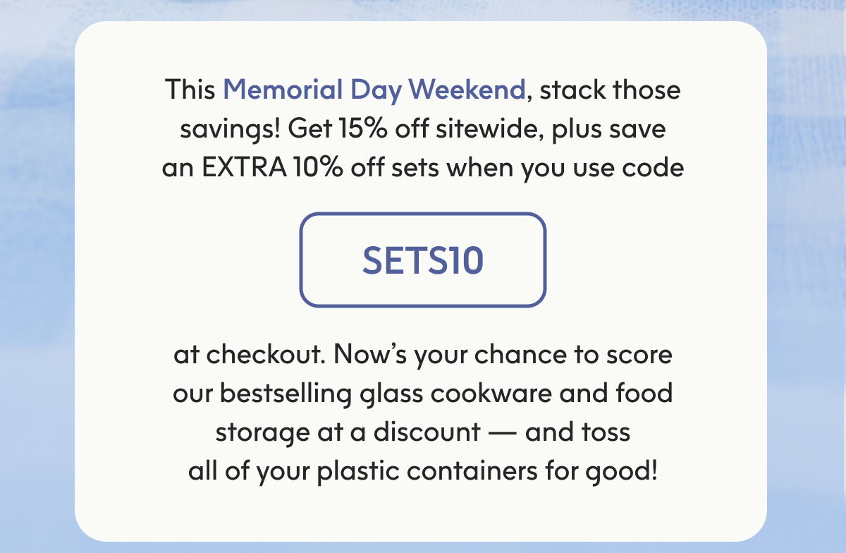 This Memorial Day weekend, stack those savings! Get 15% off sitewide, plus save an EXTRA 10% off sets when you use code SETS10 at checkout.