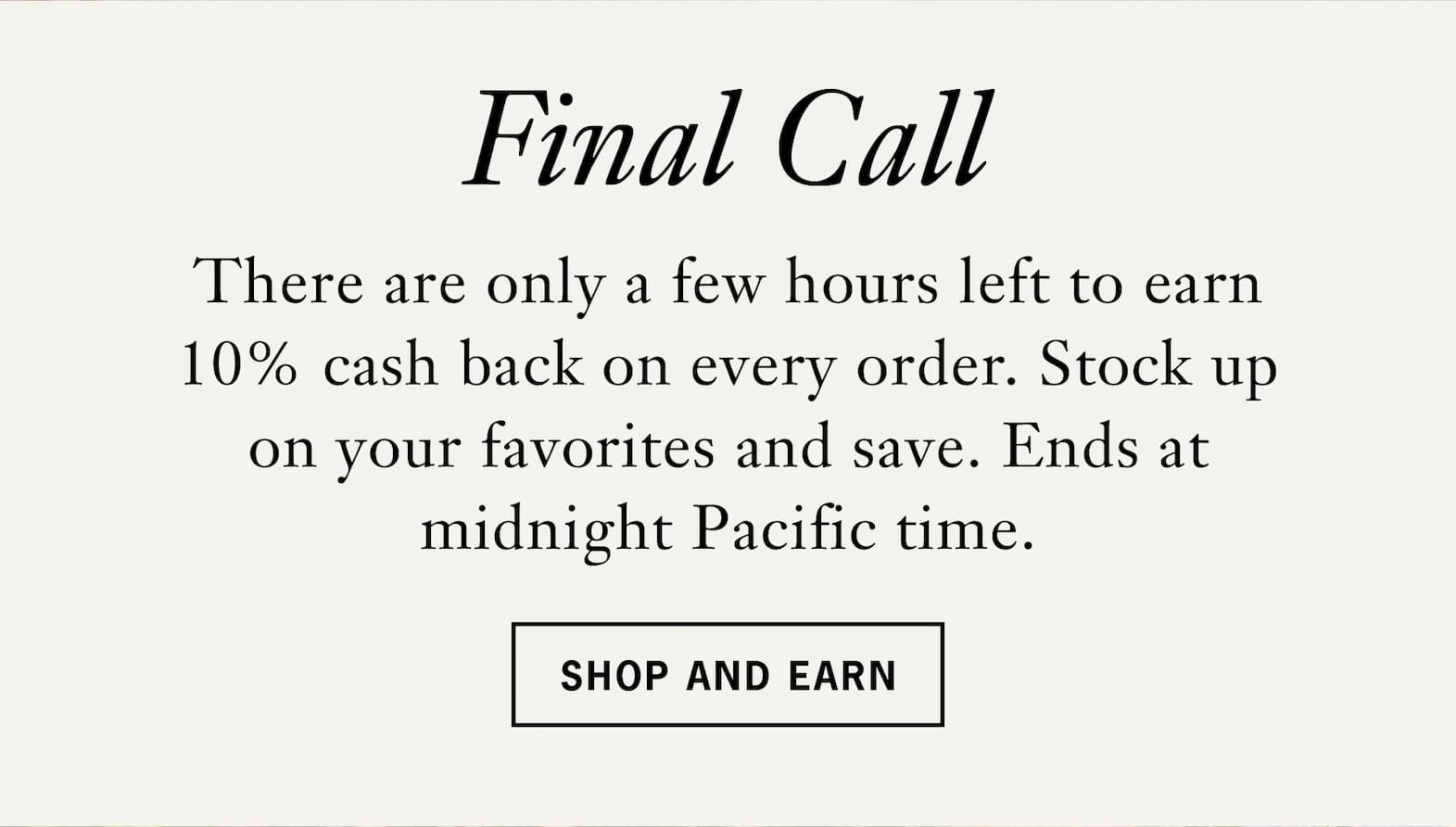 Body: Final call.   There are only a few hours left to earn 10% cash back on every order. Stock up on your favorites and save. Ends at midnight Pacific time.   Shop & Earn 
