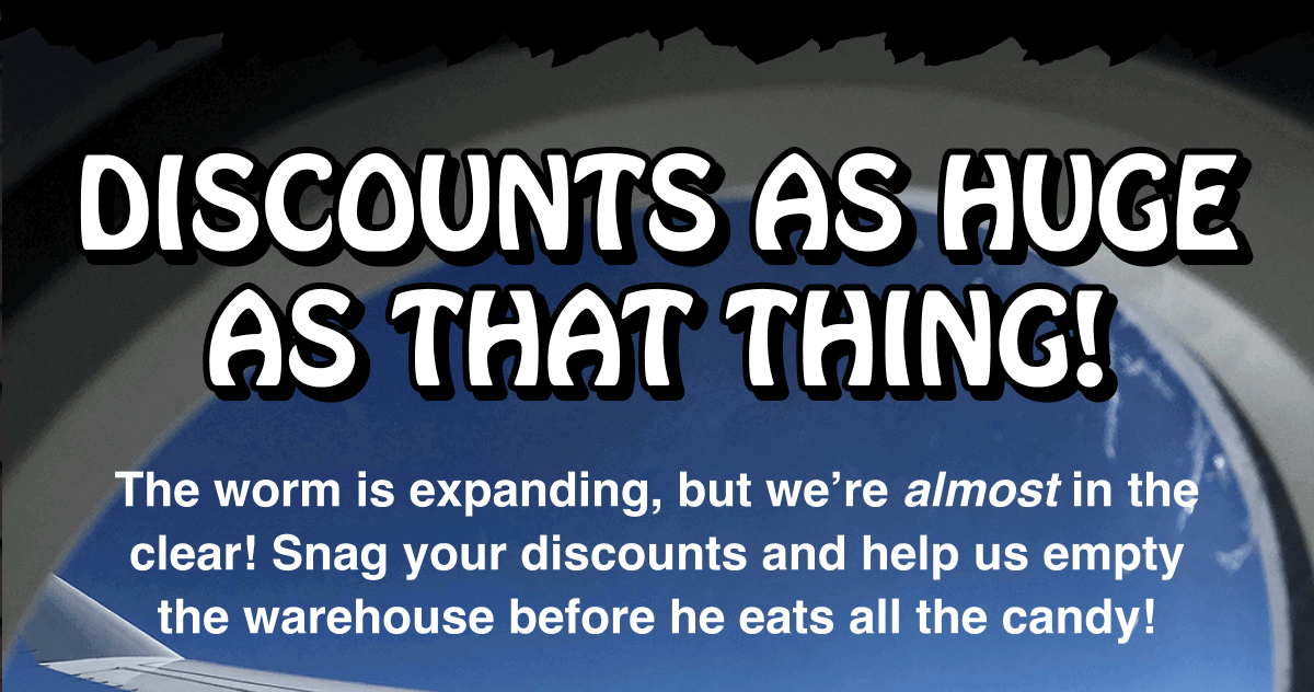 The worm is expanding, but we’re almost in the clear! Snag your discounts and help us empty the warehouse before he eats all the candy!