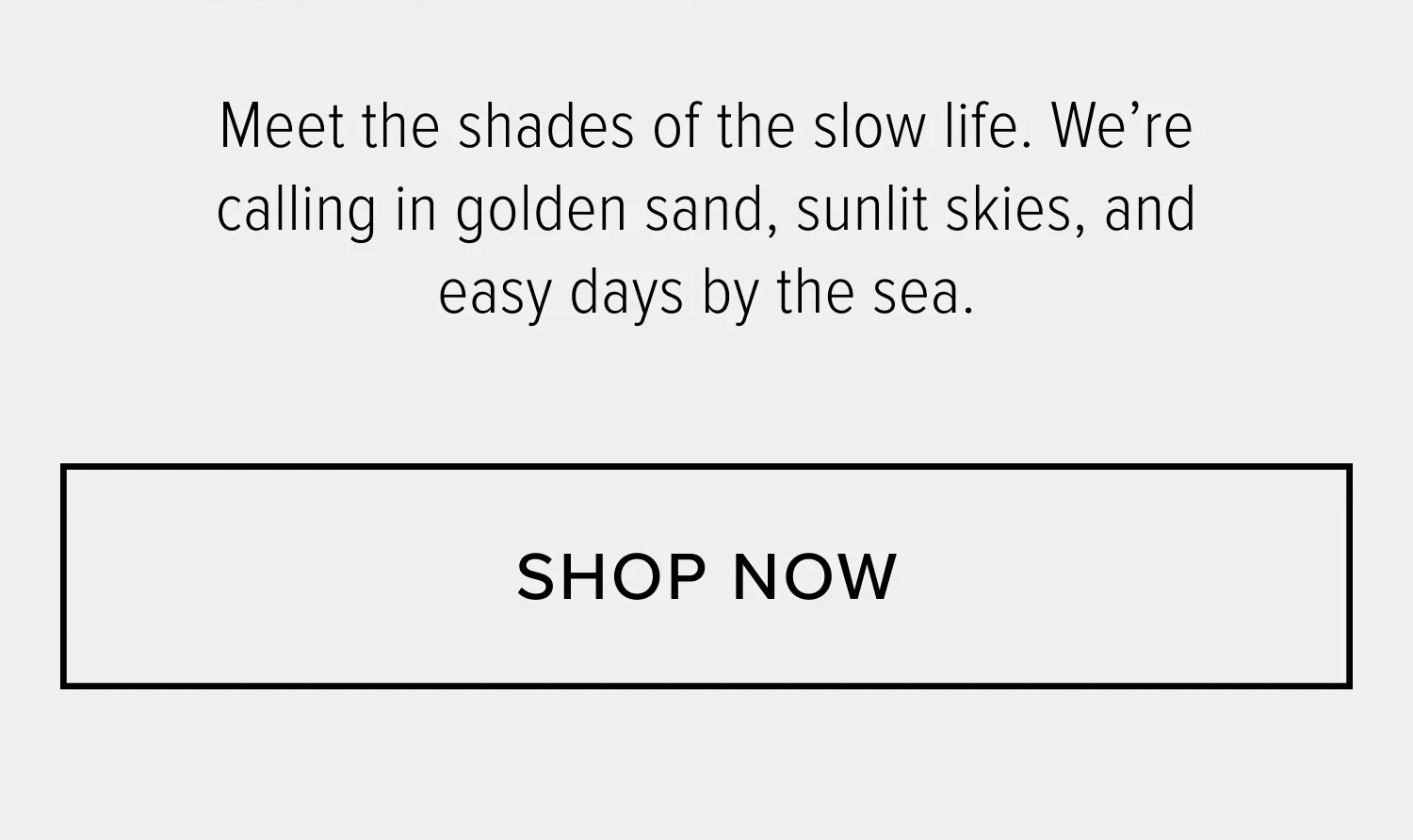 MEET THE SHADES OF THE SLOW LIFE. WE'RE CALLING IN GOLDEN SAND, SUNLIT SKIES, AND EASY DAYS BY THE SEA.