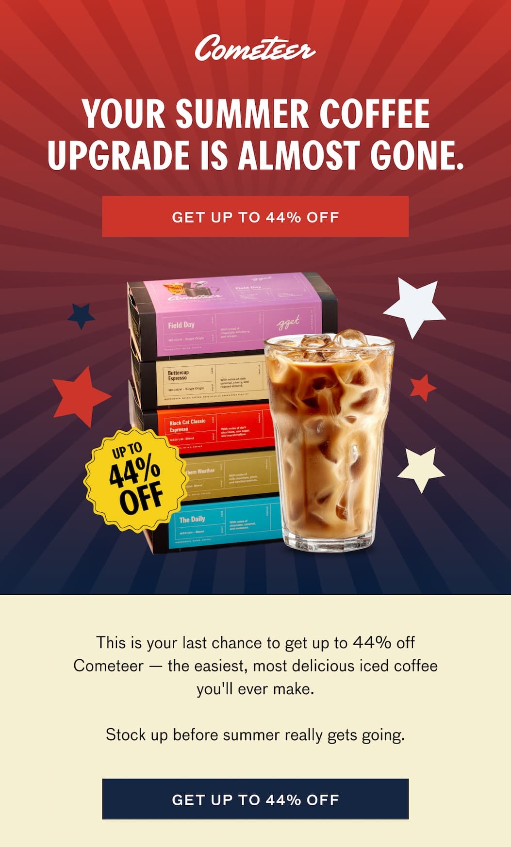 YOU SUMMER COFFEE UPGRADE IS ALMOST GONE. GET UP TO 44% OFF. This is your last chance to get up to 44% off Cometeer--the easiest, most delicious iced coffee you'll ever make. Stock up before summer really gets going. GET UP TO 44% OFF.