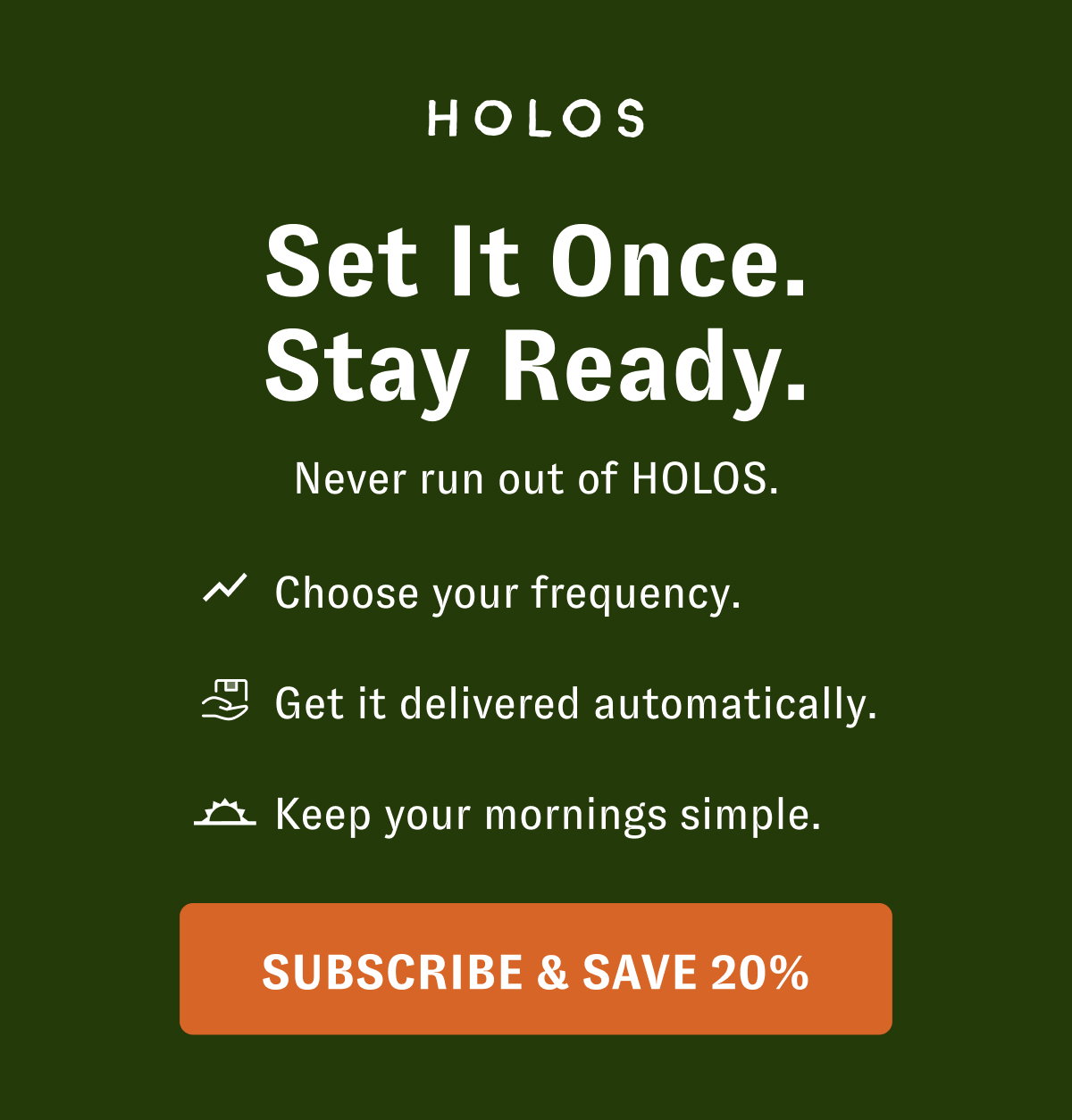 Set It Once. Stay Ready. Never run out of HOLOS. Choose your frequency. Get it delivered automatically. Keep your mornings simple. [SUBSCRIBE & SAVE 20%]