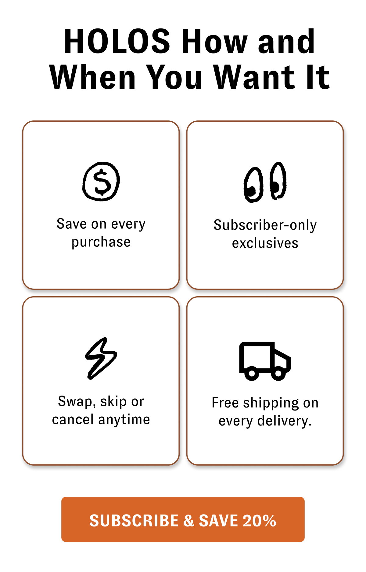 HOLOS How and When You Want It Save on every purchase Subscriber-only exclusives Swap, skip or cancel anytime Free shipping on every delivery. [SUBSCRIBE & SAVE 20%]