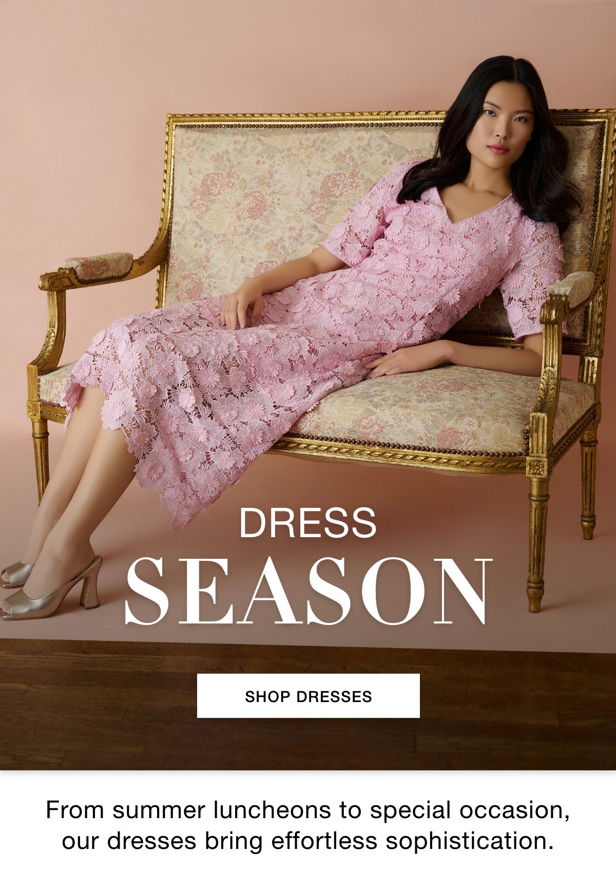 DRESS SEASON - From summer luncheons to special occasion, our dresses bring effortless sophistication. SHOP DRESSES >>