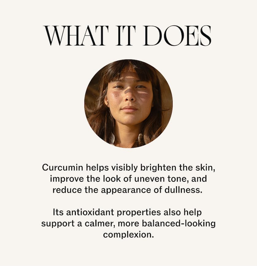 What it does: Curcumin helps visibly brighten the skin, improve the look of uneven tone, and reduce the appearance of dullness.