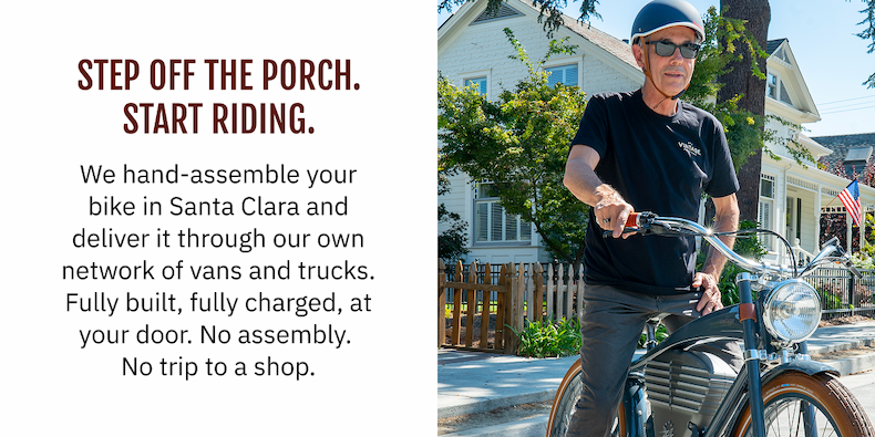 STEP OFF THE PORCH. START RIDING. We hand-assemble your bike in Santa Clara and deliver it through our own network of vans and trucks. Fully built, fully charged, at your door. No assembly. No trip to a shop.