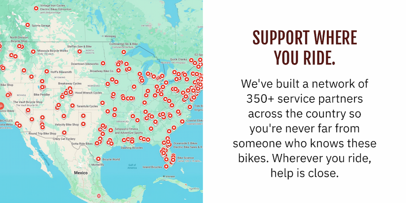 SUPPORT WHERE YOU RIDE. We've built a network of 350+ service partners across the country so you're never far from someone who knows these bikes. Wherever you ride, help is close.