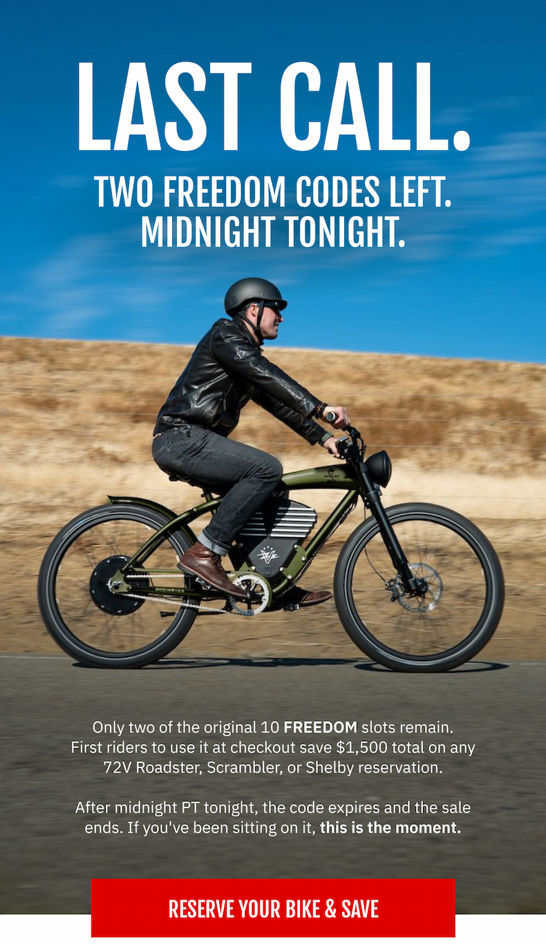 LAST CALL. TWO FREEDOM CODES LEFT. MIDNIGHT TONIGHT.  Only two of the original 10 FREEDOM slots remain. First riders to use it at checkout save $1,500 total on any 72V Roadster, Scrambler, or Shelby reservation. After midnight PT tonight, the code expires and the sale ends. If you've been sitting on it, this is the moment.  [ RESERVE YOUR BIKE & SAVE ]