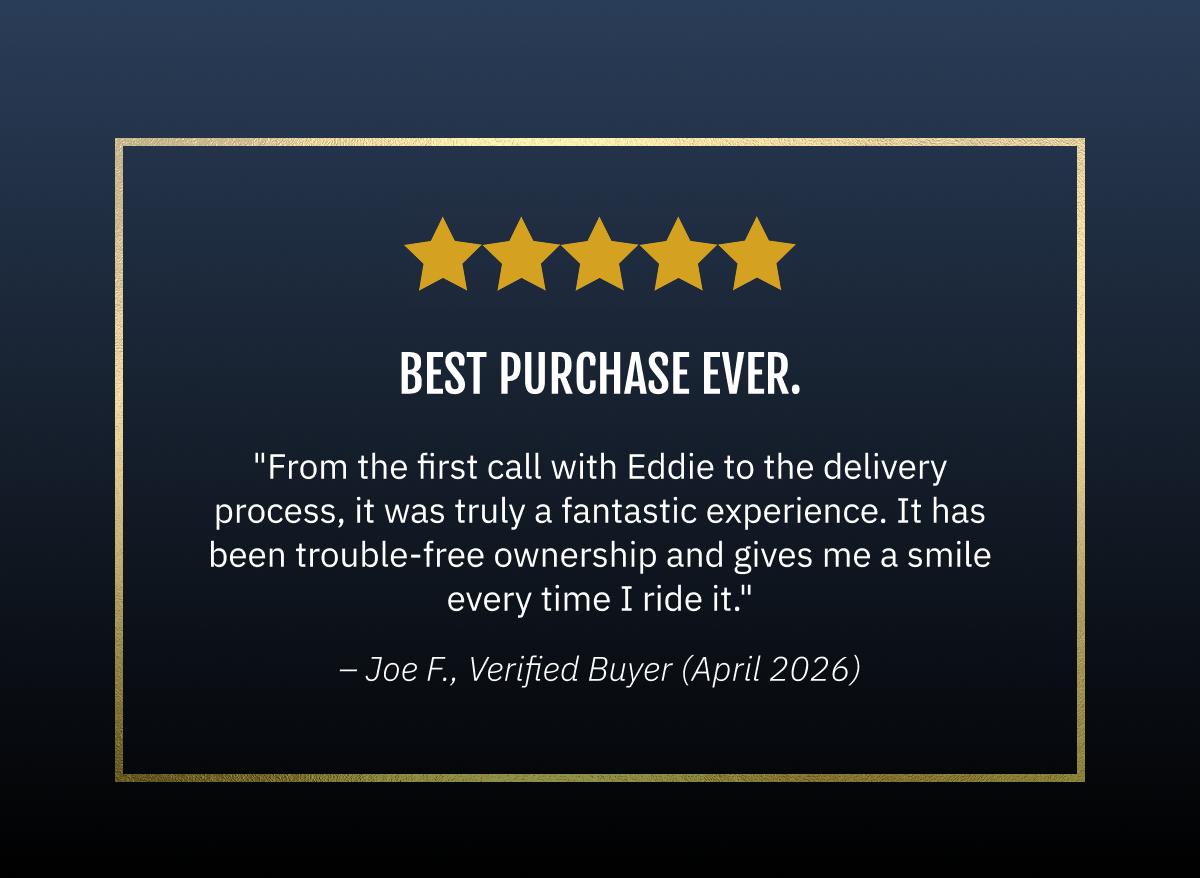Best purchase ever.  "From the first call with Eddie to the delivery process, it was truly a fantastic experience. It has been trouble-free ownership and gives me a smile every time I ride it."  ~Joe F | 04/20/2026