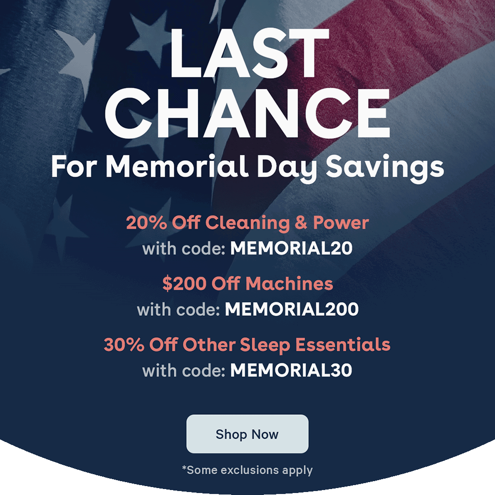 LAST CHANCE FOR MEMORIAL DAY SAVINGS! 20% Off Cleaning and Power with code: MEMORIAL20 | $200 off machines with code: MEMORIAL200 | 30% Off other sleep essentials with code: MEMORIAL30 | Shop Now | *Some exclusions apply