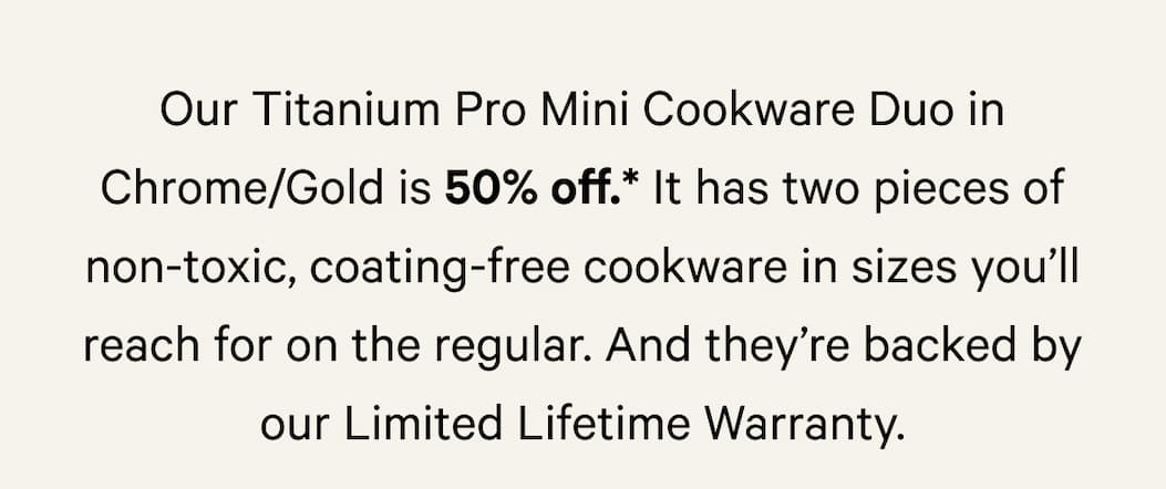 It has two pieces of non-toxic, coating-free cookware in sizes you’ll reach for on the regular. And they’re backed by our Limited Lifetime Warranty.