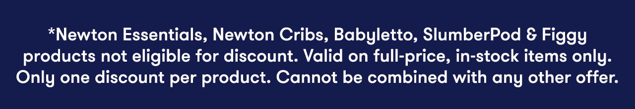 *Newton Essentials, Newton Cribs, Babyletto, SlumberPod & Figgy products not eligible for discount. Valid on full-price, in-stock items only. Only one discount per product. Cannot be combined with any other offer.