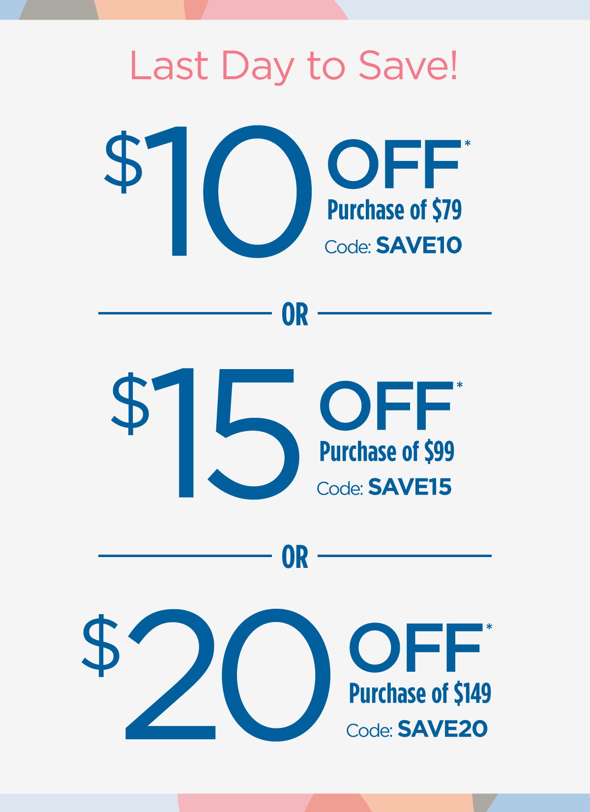 Last Day to Save! | $10 Off Purchase of $79 Code: SAVE10 | $15 Off Purchase of $99 Code: SAVE15 | $20 Off Purchase of $149 Code: SAVE20