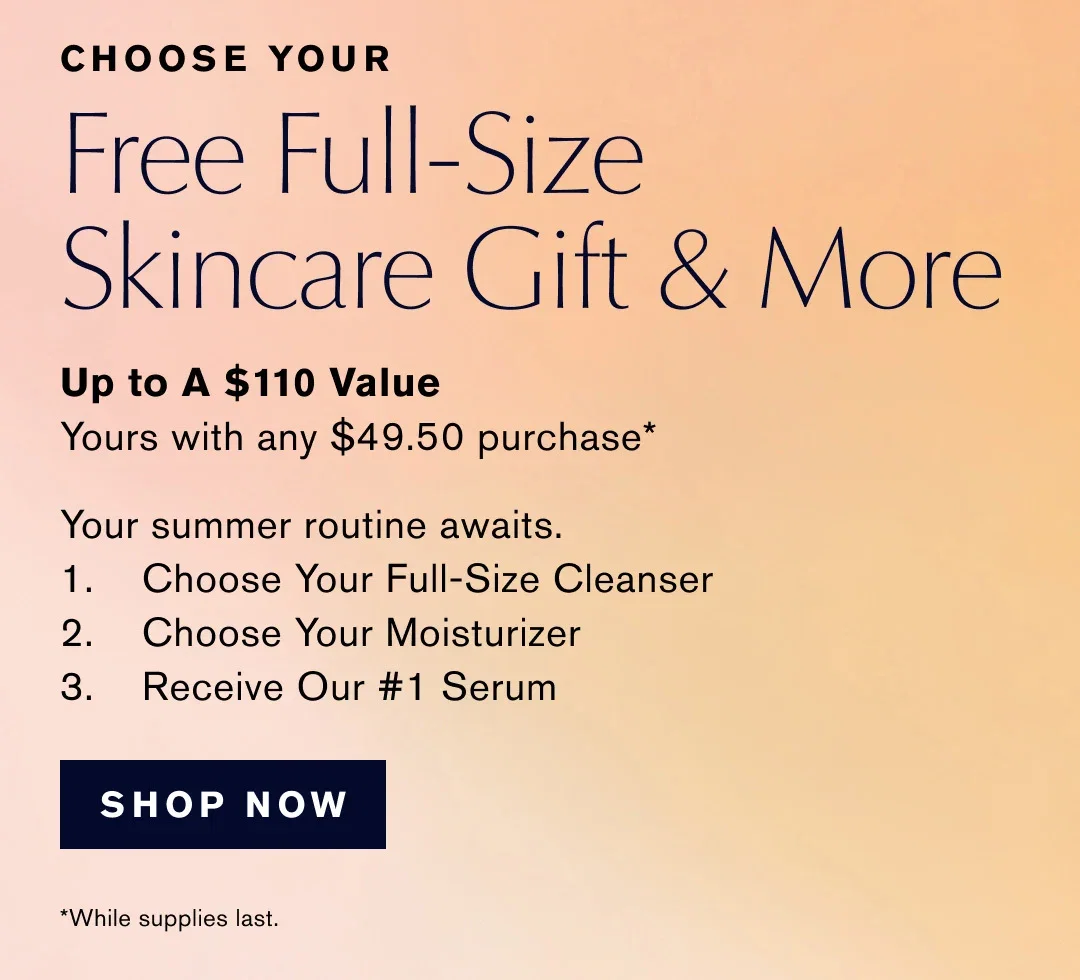 CHOOSE YOUR | Free Full-Size | Skincare Gift & More | Up to A $110 Value | Yours with any $49.50 purchase | Your summer routine awaits. | 1. Choose Your Full-Size Cleanser | 2. Choose Your Moisturizer | 3.  Receive Our #1 Serum | SHOP NOW | While supplies last.